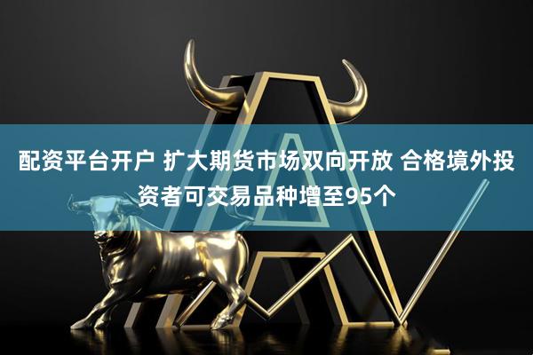 配资平台开户 扩大期货市场双向开放 合格境外投资者可交易品种增至95个