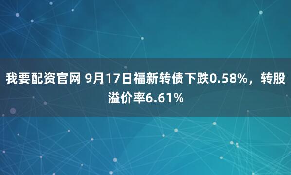 我要配资官网 9月17日福新转债下跌0.58%，转股溢价率6.61%