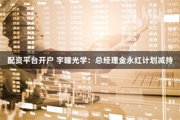 配资平台开户 宇瞳光学：总经理金永红计划减持