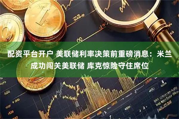 配资平台开户 美联储利率决策前重磅消息:米兰成功闯关美联储 库克惊险守住席位