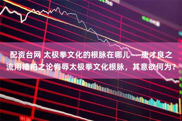 配资台网 太极拳文化的根脉在哪儿——唐才良之流用糟粕之论侮辱太极拳文化根脉，其意欲何为？
