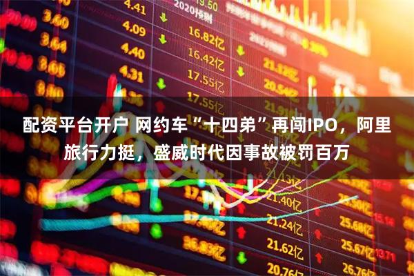 配资平台开户 网约车“十四弟”再闯IPO，阿里旅行力挺，盛威时代因事故被罚百万