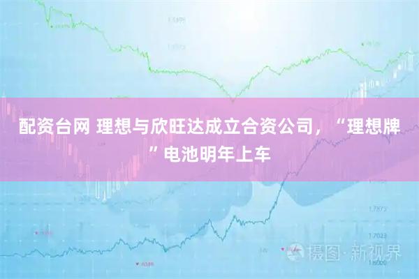 配资台网 理想与欣旺达成立合资公司，“理想牌”电池明年上车