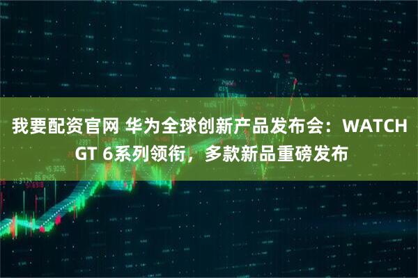 我要配资官网 华为全球创新产品发布会：WATCH GT 6系列领衔，多款新品重磅发布