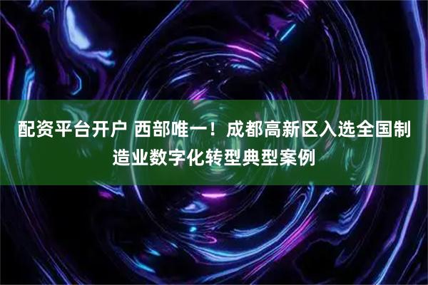 配资平台开户 西部唯一！成都高新区入选全国制造业数字化转型典型案例