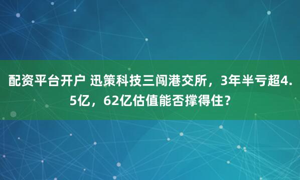 配资平台开户 迅策科技三闯港交所，3年半亏超4.5亿，62亿估值能否撑得住？