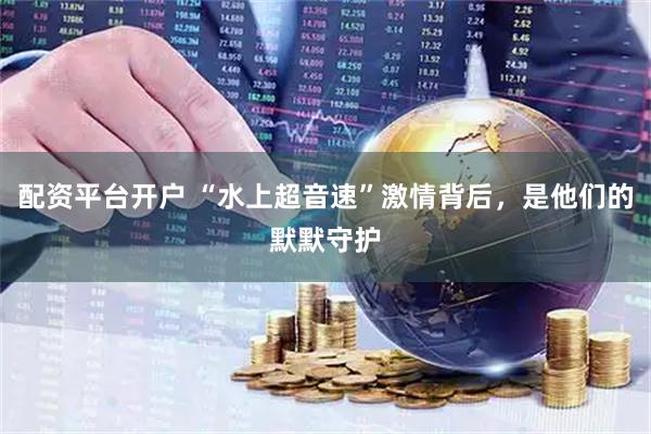 配资平台开户 “水上超音速”激情背后，是他们的默默守护