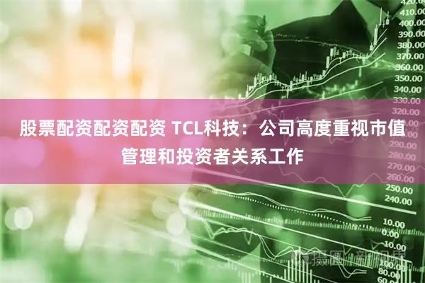 股票配资配资配资 TCL科技：公司高度重视市值管理和投资者关系工作