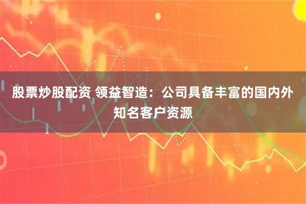 股票炒股配资 领益智造：公司具备丰富的国内外知名客户资源