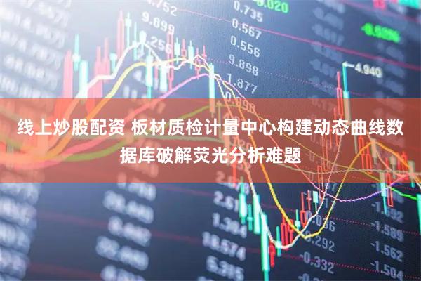 线上炒股配资 板材质检计量中心构建动态曲线数据库破解荧光分析难题