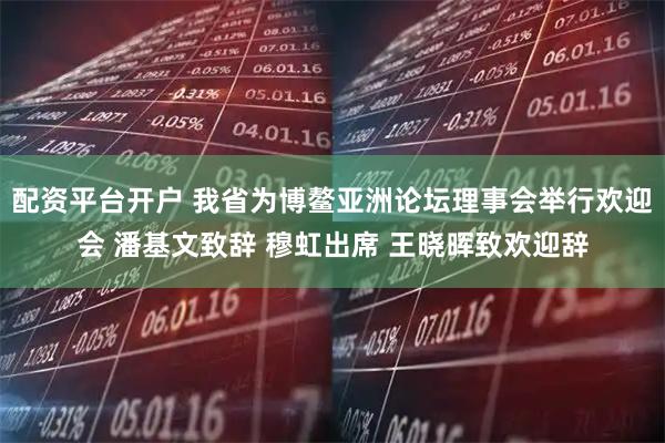 配资平台开户 我省为博鳌亚洲论坛理事会举行欢迎会 潘基文致辞 穆虹出席 王晓晖致欢迎辞