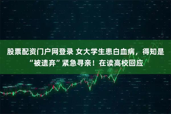 股票配资门户网登录 女大学生患白血病，得知是“被遗弃”紧急寻亲！在读高校回应