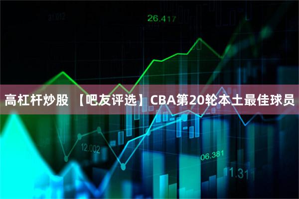 高杠杆炒股 【吧友评选】CBA第20轮本土最佳球员