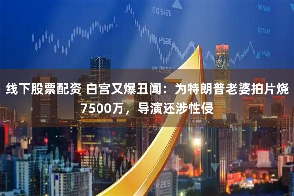 线下股票配资 白宫又爆丑闻：为特朗普老婆拍片烧7500万，导演还涉性侵